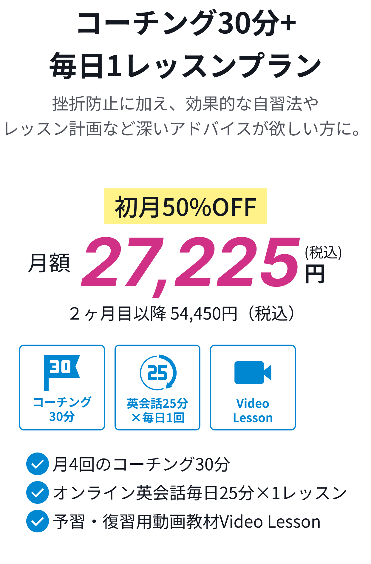 コーチング30分+毎日1レッスンプラン。挫折防止に加え、効果的な自習法やレッスン計画など深いアドバイスが欲しい方に。初月50%OFF月額27,225円(税込)。